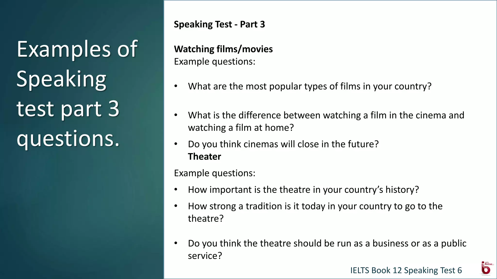 Speaking Test - Part 3
Watching films/movies
Example questions:
• What are the most popular types of films in your country?
• What is the difference between watching a film in the cinema and
watching a film at home?
• Do you think cinemas will close in the future?
Theater
Example questions:
• How important is the theatre in your country’s history?
• How strong a tradition is it today in your country to go to the
theatre?
• Do you think the theatre should be run as a business or as a public
service?
Examples of
Speaking
test part 3
questions.
IELTS Book 12 Speaking Test 6
 
