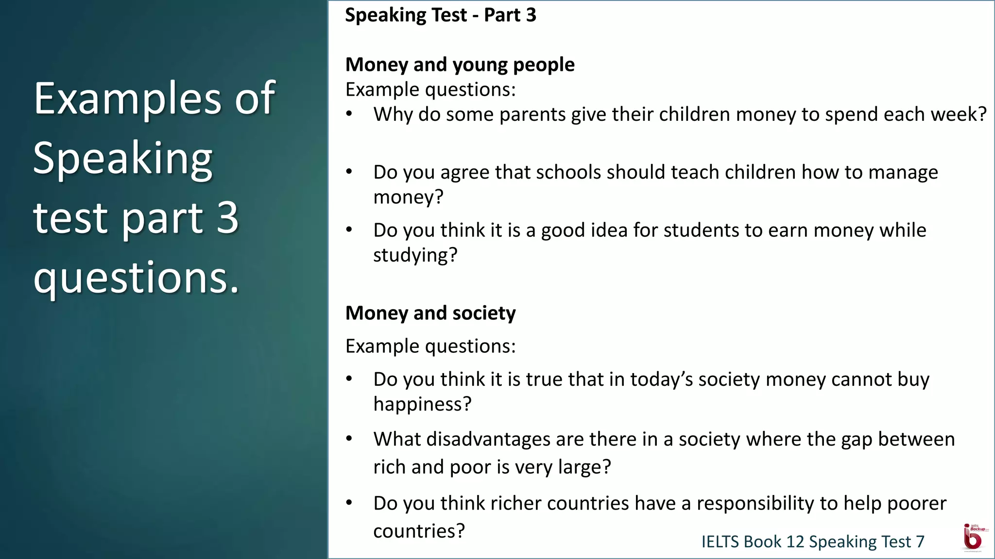 Speaking Test - Part 3
Money and young people
Example questions:
• Why do some parents give their children money to spend each week?
• Do you agree that schools should teach children how to manage
money?
• Do you think it is a good idea for students to earn money while
studying?
Money and society
Example questions:
• Do you think it is true that in today’s society money cannot buy
happiness?
• What disadvantages are there in a society where the gap between
rich and poor is very large?
• Do you think richer countries have a responsibility to help poorer
countries?
Examples of
Speaking
test part 3
questions.
IELTS Book 12 Speaking Test 7
 