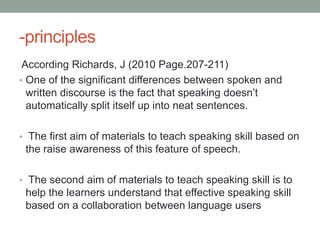 -principles
 According Richards, J (2010 Page.207-211)
• One of the significant differences between spoken and
  written discourse is the fact that speaking doesn’t
  automatically split itself up into neat sentences.

• The first aim of materials to teach speaking skill based on
 the raise awareness of this feature of speech.

• The second aim of materials to teach speaking skill is to
 help the learners understand that effective speaking skill
 based on a collaboration between language users
 