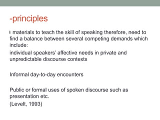 -principles
  materials to teach the skill of speaking therefore, need to
find a balance between several competing demands which
include:
individual speakers’ affective needs in private and
unpredictable discourse contexts

Informal day-to-day encounters

Public or formal uses of spoken discourse such as
presentation etc.
(Levelt, 1993)
 
