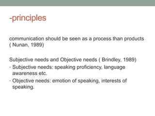 -principles

communication should be seen as a process than products
( Nunan, 1989)

Subjective needs and Objective needs ( Brindley, 1989)
• Subjective needs: speaking proficiency, language
  awareness etc.
• Objective needs: emotion of speaking, interests of
  speaking.
 