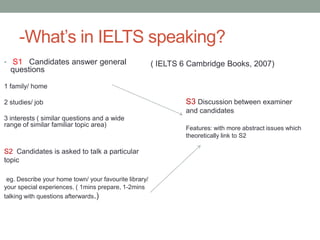 -What’s in IELTS speaking?
• S1 Candidates answer general                          ( IELTS 6 Cambridge Books, 2007)
  questions

1 family/ home

2 studies/ job                                                   S3 Discussion between examiner
                                                                 and candidates
3 interests ( similar questions and a wide
range of similar familiar topic area)
                                                                 Features: with more abstract issues which
                                                                 theoretically link to S2

S2 Candidates is asked to talk a particular
topic

 eg. Describe your home town/ your favourite library/
your special experiences. ( 1mins prepare, 1-2mins
talking with questions afterwards.)
 