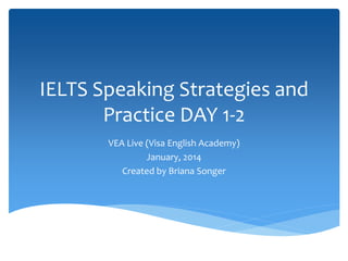 IELTS Speaking Strategies and 
Practice DAY 1-2 
VEA Live (Visa English Academy) 
January, 2014 
Created by Briana Songer 
 