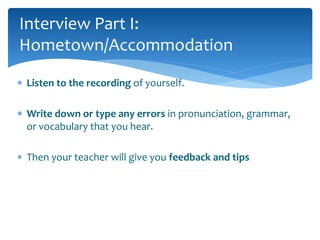 Interview Part I: 
Hometown/Accommodation 
 Listen to the recording of yourself. 
 Write down or type any errors in pronunciation, grammar, 
or vocabulary that you hear. 
 Then your teacher will give you feedback and tips 
 