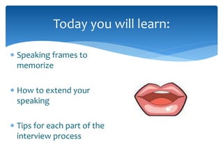 Today you will learn: 
 Speaking frames to 
memorize 
 How to extend your 
speaking 
 Tips for each part of the 
interview process 
 