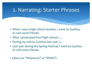 2. Narrating: Starter Phrases 
 When I was a high school student, I went to Guizhou 
to visit some friends. 
 After I graduated from high school, I ... 
 During my visit to Guizhou last year, I... 
 Last year during the Spring Festival, I went to Guizhou 
to visit some friends. 
 (Also use "Whenever" or "While") 
 