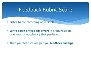 Feedback Rubric Score 
 Listen to the recording of yourself. 
 Write down or type any errors in pronunciation, 
grammar, or vocabulary that you hear. 
 Then your teacher will give you feedback and tips 
 