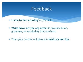 Feedback 
 Listen to the recording of yourself. 
 Write down or type any errors in pronunciation, 
grammar, or vocabulary that you hear. 
 Then your teacher will give you feedback and tips 
 