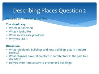 Describing Places Question 2 
Describe an interesting building. 
You should say: 
 Where it is located 
 What it looks like 
 What services are provided 
 Why you like it 
Discussion: 
 What role do old buildings and new buildings play in modern 
society? 
 What changes have taken place in architecture in the past two 
decades? 
 Do you think it necessary to protect old buildings? 
 
