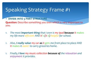 Speaking Strategy Frame #1 
 DIVIDE INTO 3 PART STRUCTURE 
Question: Describe something you own which is very important to 
you. 
1. The most important thing that I own is my Ipad because it makes 
my life more efficient AND it’s (it is) helpful for school. 
1. Also, I really value my car as it gets me from place to place AND 
it makes it easier to carry groceries home. 
1. Finally, I love my music collection because of the relaxation and 
enjoyment it provides. 
 