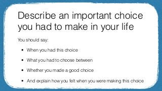 Describe an important choice
you had to make in your life
You should say:
• When you had this choice
• What you had to cho...