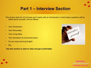 Part 1 – Interview Section
This section lasts for 4-5 minutes and it starts with an Introduction in which basic questions will be
asked about yourself. Like as follows :

Your Introduction

Your Personality

Your Living Style

Your Hometown & Concerned topics

Do you enjoy learning English

Etc...
Use this section to start to relax and get comfortable.
Ielts7band
www.ielts7band.net
info@ielts7band.net
 