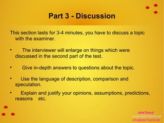 Part 3 - Discussion
This section lasts for 3-4 minutes, you have to discuss a topic
with the examiner.

The interviewer will enlarge on things which were
discussed in the second part of the test.

Give in-depth answers to questions about the topic.

Use the language of description, comparison and
speculation.

Explain and justify your opinions, assumptions, predictions,
reasons etc.
Ielts7band
www.ielts7band.net
info@ielts7band.net
 