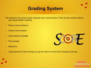 Grading System
The criteria for the scoring system depends upon various factors. There are four sections that all
carry equal weight in grading.

Fluency and consistency

Verbal Communication

Grammatical knowledge

Pronunciation

Relevance

Using these IELTS tips will help you get the most out of the IELTS Speaking interview.
Ielts7band
www.ielts7band.net
info@ielts7band.net
 