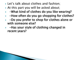  Let‟s talk about clothes and fashion;
 At this part you will be asked about;
 -What kind of clothes do you like wearing?
 -How often do you go shopping for clothes?
 -Do you prefer to shop for clothes alone or
with someone else?
 -Has your style of clothing changed in
recent years?
 