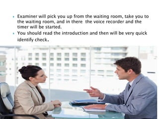  Examiner will pick you up from the waiting room, take you to
the waiting room, and in there the voice recorder and the
timer will be started.
 You should read the introduction and then will be very quick
identify check.

 