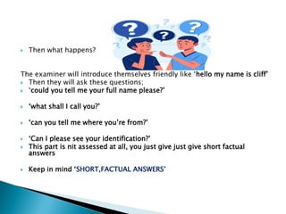  Then what happens?
The examiner will introduce themselves friendly like „hello my name is cliff‟
 Then they will ask these questions;
 „could you tell me your full name please?‟
 „what shall I call you?‟
 „can you tell me where you‟re from?‟
 „Can I please see your identification?‟
 This part is nit assessed at all, you just give just give short factual
answers
 Keep in mind „SHORT,FACTUAL ANSWERS‟
 