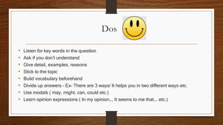 Dos
• Listen for key words in the question
• Ask if you don’t understand
• Give detail, examples, reasons
• Stick to the topic
• Build vocabulary beforehand
• Divide up answers – Ex- There are 3 ways/ It helps you in two different ways etc.
• Use modals ( may, might, can, could etc.)
• Learn opinion expressions ( In my opinion…, It seems to me that…. etc.)
 