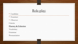 Role-play:
• Candidate
• Examiner
• Observer
Criteria:
Fluency & Cohesion
Vocabulary
Grammar
Pronunciation
 