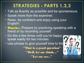 • Talk as fluently as possible and be spontaneous.
• Speak more than the examiner.
• Relax, be confident and enjoy using your
English!
• Practice, Prepare by practicing speaking with a
friend or by recording yourself.
• Do this a few times until you’re happy you can
speak easily for two minutes.
• Use phrase to give yourself time to think:
“That is a good question”
“Well, let me think…”
“Let me see..”
 