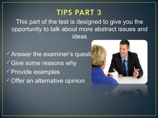 This part of the test is designed to give you the
opportunity to talk about more abstract issues and
ideas
Answer the examiner’s question
Give some reasons why
Provide examples
Offer an alternative opinion
 