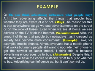 Q: Do you think advertising influences what people buy?
A: I think advertising affects the things that people buy,
whether they are aware of it or not. (Why) The reason for this
is that everywhere we go we see advertisements on the street
or on the side of buses. Even when we are at home we see
adverts on the TV or on the Internet. (Second reason) Also, the
amount of things that people buy nowadays has increased as
society has become more consumerist. (Example) Take, for
example, mobile phones. Almost everyone has a mobile phone
that works but many people still want to upgrade their phone to
get the newest or latest model. I think this is because
advertising encourages us to buy. (Alternative) Despite this, I
still think we have the choice to decide what to buy or whether
to buy. Advertising can influence us, but it can’t control us.
 