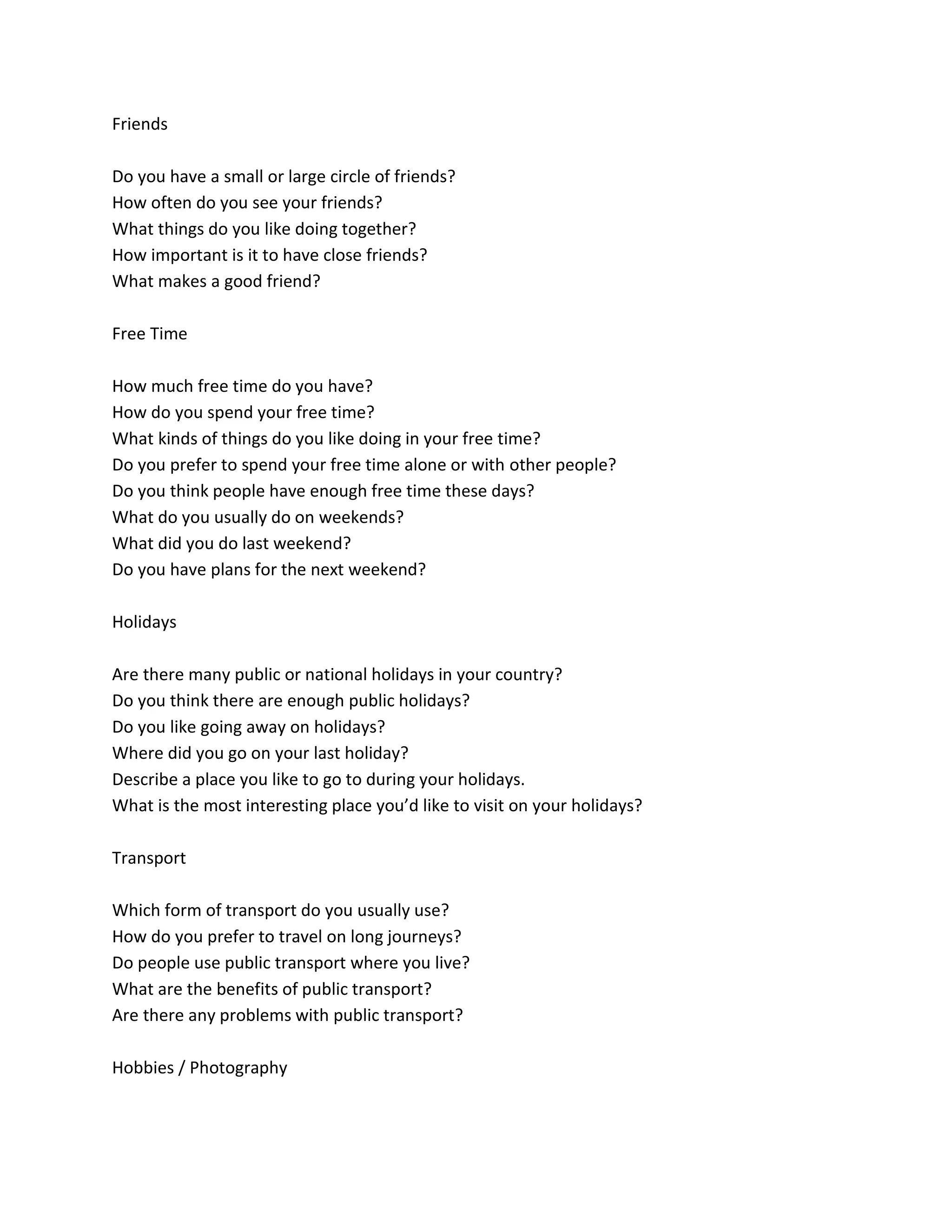 Friends
Do you have a small or large circle of friends?
How often do you see your friends?
What things do you like doing together?
How important is it to have close friends?
What makes a good friend?
Free Time
How much free time do you have?
How do you spend your free time?
What kinds of things do you like doing in your free time?
Do you prefer to spend your free time alone or with other people?
Do you think people have enough free time these days?
What do you usually do on weekends?
What did you do last weekend?
Do you have plans for the next weekend?
Holidays
Are there many public or national holidays in your country?
Do you think there are enough public holidays?
Do you like going away on holidays?
Where did you go on your last holiday?
Describe a place you like to go to during your holidays.
What is the most interesting place you’d like to visit on your holidays?
Transport
Which form of transport do you usually use?
How do you prefer to travel on long journeys?
Do people use public transport where you live?
What are the benefits of public transport?
Are there any problems with public transport?
Hobbies / Photography
 