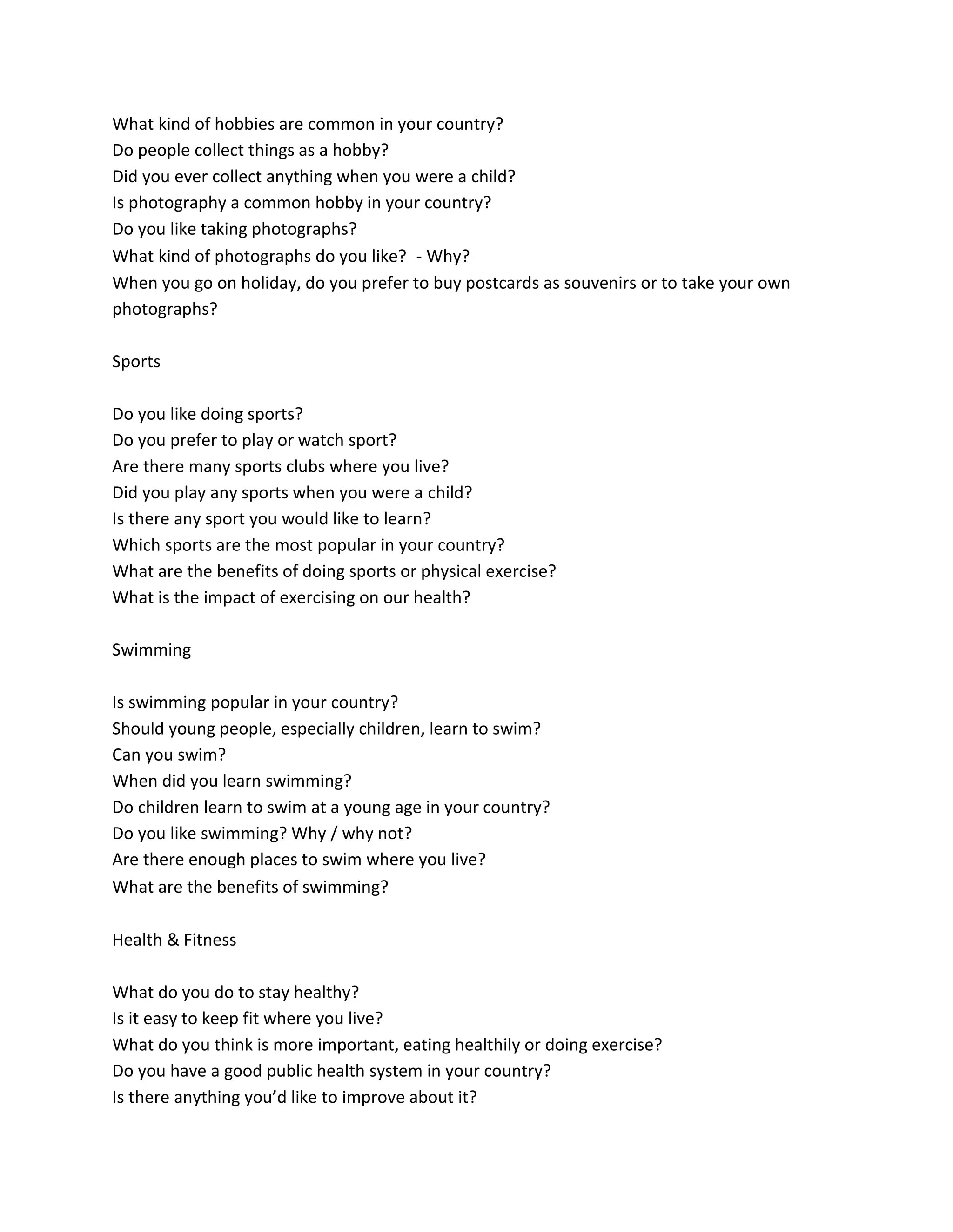 What kind of hobbies are common in your country?
Do people collect things as a hobby?
Did you ever collect anything when you were a child?
Is photography a common hobby in your country?
Do you like taking photographs?
What kind of photographs do you like? - Why?
When you go on holiday, do you prefer to buy postcards as souvenirs or to take your own
photographs?
Sports
Do you like doing sports?
Do you prefer to play or watch sport?
Are there many sports clubs where you live?
Did you play any sports when you were a child?
Is there any sport you would like to learn?
Which sports are the most popular in your country?
What are the benefits of doing sports or physical exercise?
What is the impact of exercising on our health?
Swimming
Is swimming popular in your country?
Should young people, especially children, learn to swim?
Can you swim?
When did you learn swimming?
Do children learn to swim at a young age in your country?
Do you like swimming? Why / why not?
Are there enough places to swim where you live?
What are the benefits of swimming? 
Health & Fitness
What do you do to stay healthy?
Is it easy to keep fit where you live?
What do you think is more important, eating healthily or doing exercise?
Do you have a good public health system in your country?
Is there anything you’d like to improve about it?
 