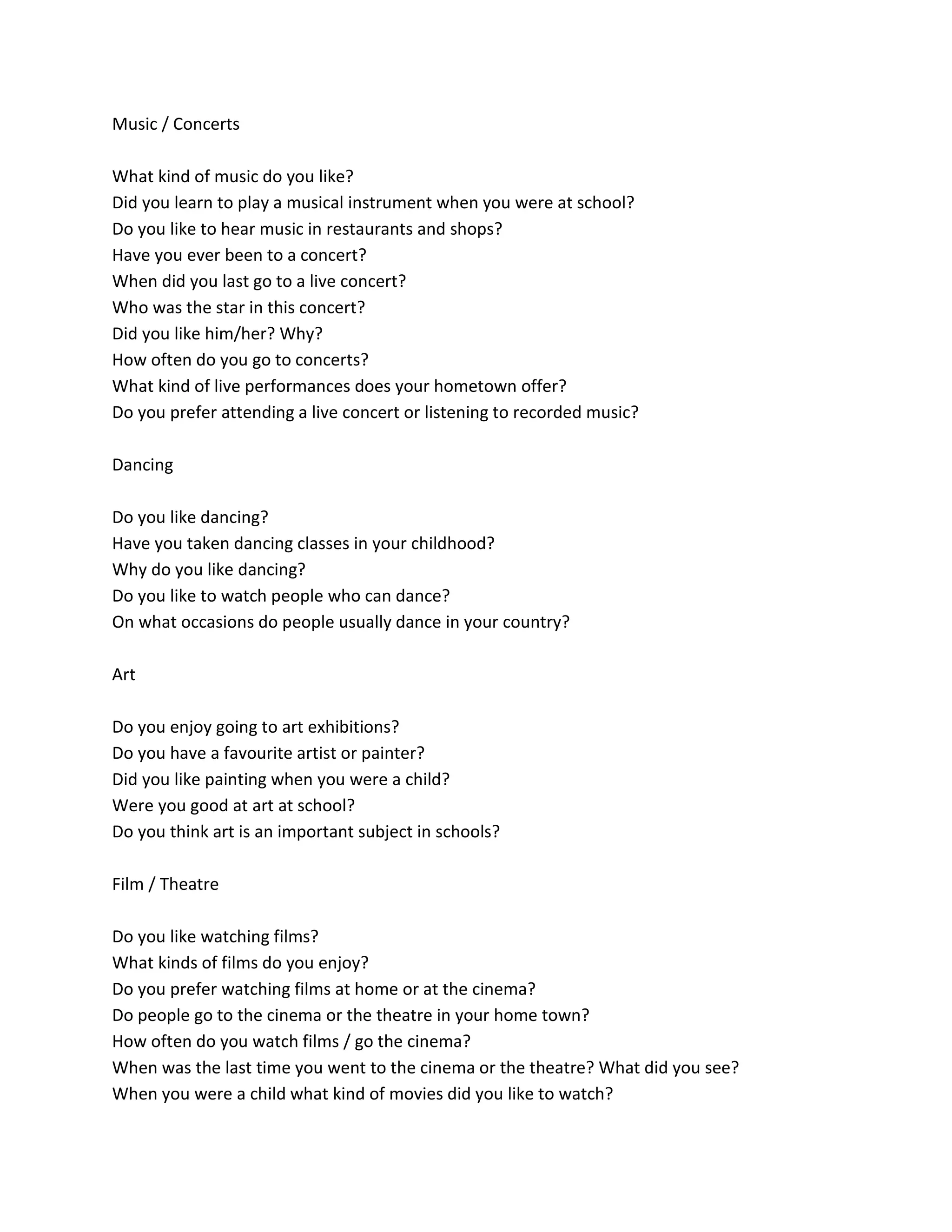 Music / Concerts
What kind of music do you like?
Did you learn to play a musical instrument when you were at school?
Do you like to hear music in restaurants and shops?
Have you ever been to a concert?
When did you last go to a live concert?
Who was the star in this concert?
Did you like him/her? Why?
How often do you go to concerts?
What kind of live performances does your hometown offer?
Do you prefer attending a live concert or listening to recorded music?
Dancing
Do you like dancing?
Have you taken dancing classes in your childhood?
Why do you like dancing?
Do you like to watch people who can dance?
On what occasions do people usually dance in your country?
Art
Do you enjoy going to art exhibitions?
Do you have a favourite artist or painter?
Did you like painting when you were a child?
Were you good at art at school?
Do you think art is an important subject in schools?
Film / Theatre
Do you like watching films?
What kinds of films do you enjoy?
Do you prefer watching films at home or at the cinema?
Do people go to the cinema or the theatre in your home town?
How often do you watch films / go the cinema?
When was the last time you went to the cinema or the theatre? What did you see?
When you were a child what kind of movies did you like to watch?
 