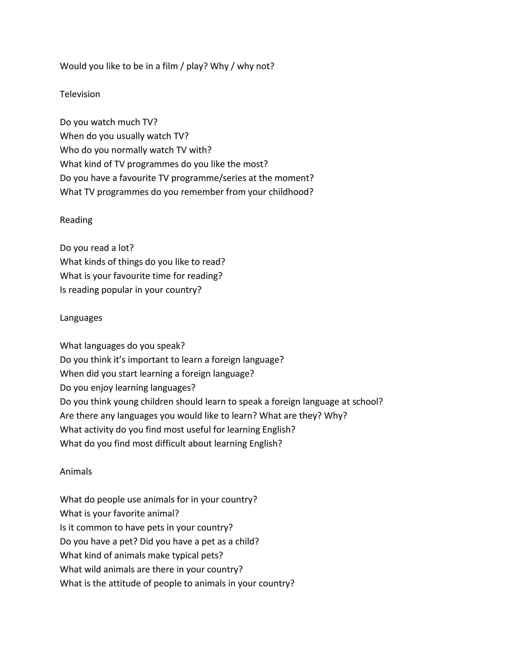 Would you like to be in a film / play? Why / why not?
Television
Do you watch much TV?
When do you usually watch TV?
Who do you normally watch TV with?
What kind of TV programmes do you like the most?
Do you have a favourite TV programme/series at the moment?
What TV programmes do you remember from your childhood?
Reading
Do you read a lot?
What kinds of things do you like to read?
What is your favourite time for reading?
Is reading popular in your country?
Languages
What languages do you speak?
Do you think it’s important to learn a foreign language?
When did you start learning a foreign language?
Do you enjoy learning languages?
Do you think young children should learn to speak a foreign language at school?
Are there any languages you would like to learn? What are they? Why?
What activity do you find most useful for learning English?
What do you find most difficult about learning English?
Animals
What do people use animals for in your country?
What is your favorite animal?
Is it common to have pets in your country?
Do you have a pet? Did you have a pet as a child?
What kind of animals make typical pets?
What wild animals are there in your country?
What is the attitude of people to animals in your country?
 