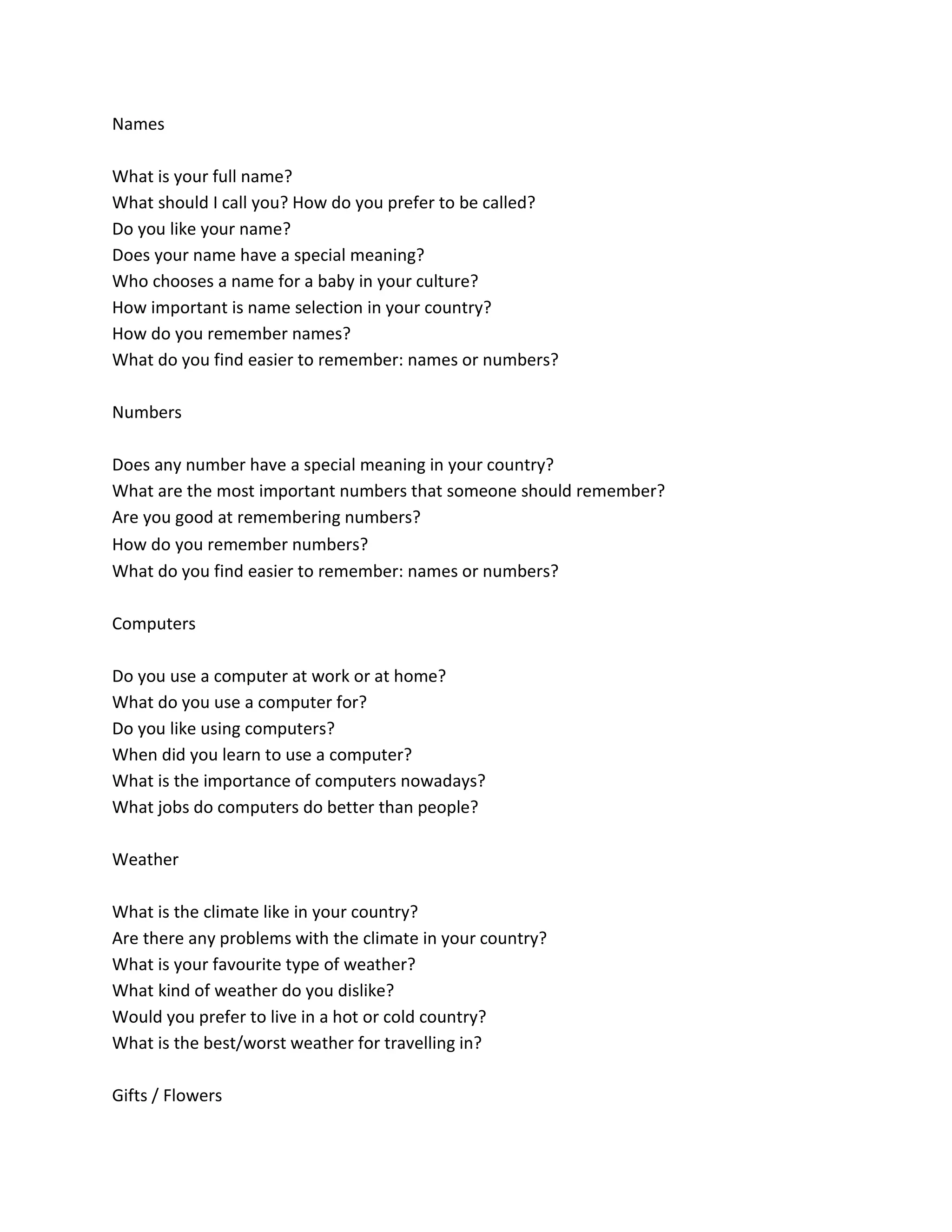 Names
What is your full name?
What should I call you? How do you prefer to be called?
Do you like your name?
Does your name have a special meaning?
Who chooses a name for a baby in your culture?
How important is name selection in your country?
How do you remember names?
What do you find easier to remember: names or numbers?
Numbers
Does any number have a special meaning in your country?
What are the most important numbers that someone should remember?
Are you good at remembering numbers?
How do you remember numbers? 
What do you find easier to remember: names or numbers?
Computers
Do you use a computer at work or at home?
What do you use a computer for?
Do you like using computers?
When did you learn to use a computer?
What is the importance of computers nowadays?
What jobs do computers do better than people?
Weather
What is the climate like in your country?
Are there any problems with the climate in your country?
What is your favourite type of weather?
What kind of weather do you dislike?
Would you prefer to live in a hot or cold country?
What is the best/worst weather for travelling in?
Gifts / Flowers
 