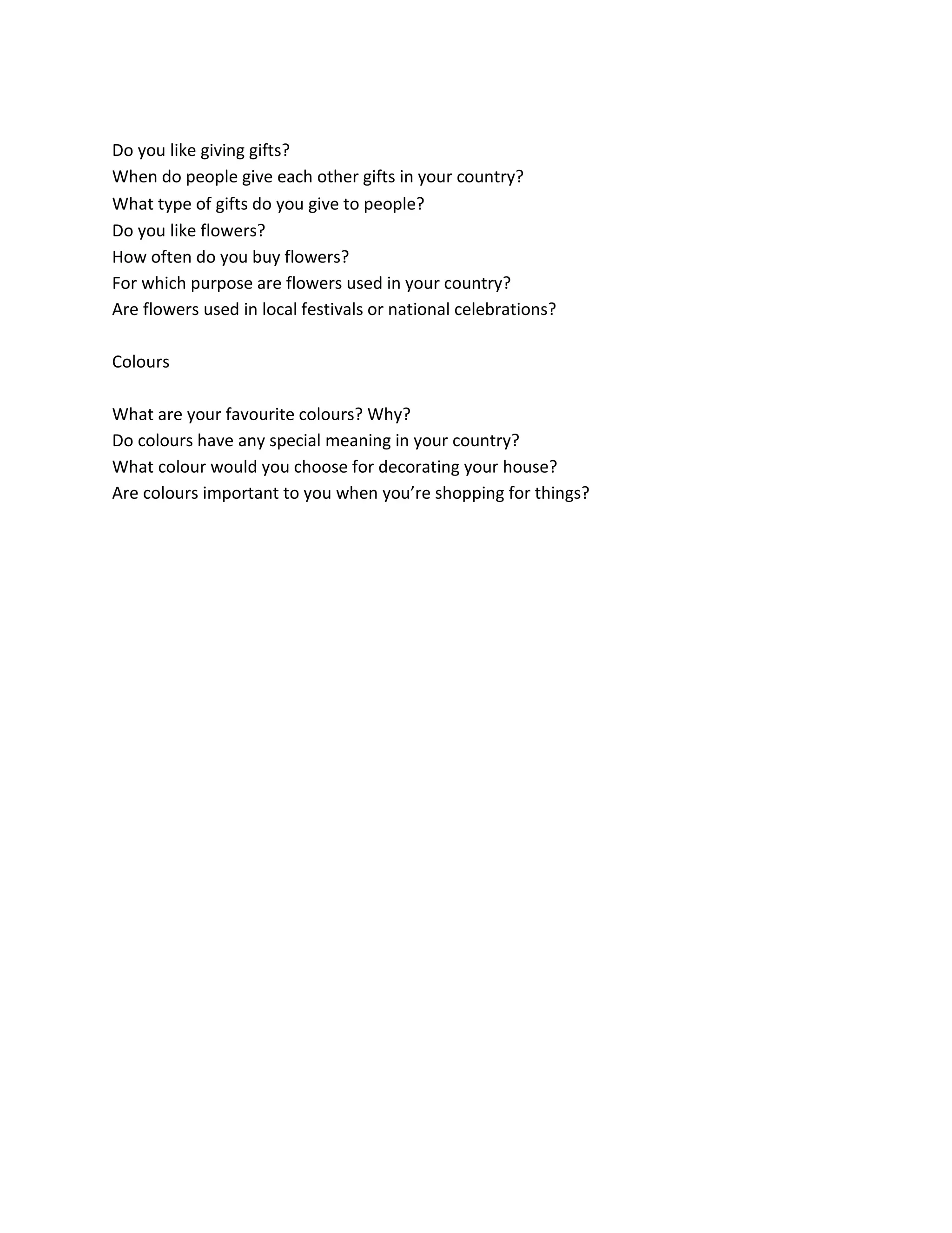 Do you like giving gifts?
When do people give each other gifts in your country?
What type of gifts do you give to people? 
Do you like flowers?
How often do you buy flowers?
For which purpose are flowers used in your country?
Are flowers used in local festivals or national celebrations?
Colours
What are your favourite colours? Why?
Do colours have any special meaning in your country?
What colour would you choose for decorating your house?
Are colours important to you when you’re shopping for things?
 