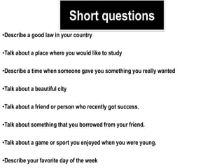 Short questions
•Describe a good law in your country
•Talk about a place where you would like to study
•Describe a time when someone gave you something you really wanted
•Talk about a beautiful city
•Talk about a friend or person who recently got success.
•Talk about something that you borrowed from your friend.
•Talk about a game or sport you enjoyed when you were young.
•Describe your favorite day of the week
 