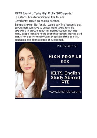 IELTS Speaking Tip by High Profile SGC experts:
Question: Should education be free for all?
Comments: This is an opinion question
Sample answer: Not for all, I would say.The reason is that
government will have to collect more taxes from the
taxpayers to allocate funds for free education. Besides,
many people can afford the cost of education. Having said
that, for the economically weaker section of the society,
education can be made free or subsidized.
 