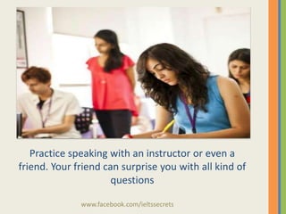 Practice speaking with an instructor or even a
friend. Your friend can surprise you with all kind of
questions
www.facebook.com/ieltssecrets

 