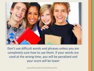 Don’t use difficult words and phrases unless you are
completely sure how to use them. If your words are
used at the wrong time, you will be penalized and
your score will be lower
www.facebook.com/ieltssecrets

 