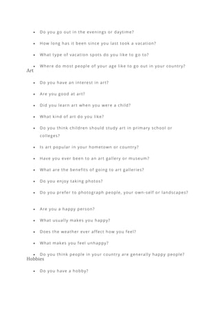 • Do you go out in the evenings or daytime?
• How long has it been since you last took a vacation?
• What type of vacation spots do you like to g o to?
• Where do most people of your age like to go out in your country?
Art
• Do you have an interest in art?
• Are you good at art?
• Did you learn art when you were a child?
• What kind of art do you like?
• Do you think children should study art in primary school or
colleges?
• Is art popular in your hometown or country?
• Have you ever been to an art gallery or museum?
• What are the benefits of going to art galleries?
• Do you enjoy taking photos?
• Do you prefer to photograph people, your own-self or landscapes?
• Are you a happy person?
• What usually makes you happy?
• Does the weather ever affect how you feel?
• What makes you feel unhappy?
• Do you think people in your country are generally happy people?
Hobbies
• Do you have a hobby?
 