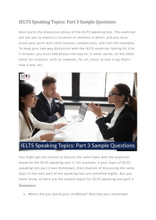 IELTS Speaking Topics: Part 3 Sample Questions
Here starts the discussion phase of the IELTS speaking test. The examiner
will ask you to explain a situation or moment in detail, and you must
prove your point with valid reasons, comparisons, and real -life examples.
To keep your two-way discussion with the IELTS exami ner lasting for 4 to
5 minutes, you must add phases like due to, in other words, on the other
hand, for instance, such as, however, for all, since, to sum it up, that’s
how it was, etc.
You might get the chance to discuss the same topic with the examiner
based on the IELTS speaking part 2. For example, if your topic of IELTS
speaking test part 2 was hometown, then chances of discussing the same
topic in the next part of the speaking test are somehow higher. But you
never know, so here are the sample topics for IELTS speaking test part 3.
Hometown
• Where did you spend your childhood? Describe your hometown.
 