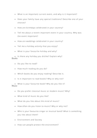 • What is an important current event, and why is it important?
• Does your family have any special traditions? Describe one of your
choices?
• How are birthdays celebrated in your country?
• Tell me about a recent important event in your country. Why was
the event important?
• How are weddings celebrated in your country?
• Tell me a holiday activity that you enjoy?
• What is your favourite holiday and wh y?
• Is there any holiday you dislike? Explain why?
Books
• Do you like to read?
• How much reading do you do?
• Which books do you enjoy reading? Describe it.
• Is it important to read books? Why or why not?
• What is your favourite book? Why do you like it?
Music
• Do you prefer classical music or modern music? Why?
• What kind of music do you like?
• What do you like about this kind of music?
• How often do you listen to music? Why or why not?
• Who is your favourite singer or musical band? What is something
you like about them?
• Environment and Society
• How can people protect the environment?
 