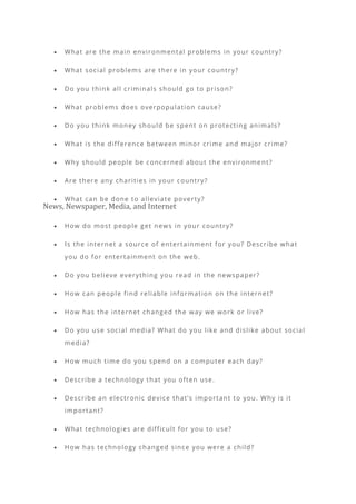 • What are the main environmental problems in your country?
• What social problems are there in your country?
• Do you think all criminals should go to prison?
• What problems does overpopulation cause?
• Do you think money should be spent on protecting animals?
• What is the difference between minor crime and major crime?
• Why should people be concerned about the environme nt?
• Are there any charities in your country?
• What can be done to alleviate poverty?
News, Newspaper, Media, and Internet
• How do most people get news in your country?
• Is the internet a source of entertainment for you? Describe what
you do for entertainment on the web.
• Do you believe everything you read in the newspaper?
• How can people find reliable information on the internet?
• How has the internet changed the way we work or live?
• Do you use social media? What do you like and dislike about social
media?
• How much time do you spend on a computer each day?
• Describe a technology that you often use.
• Describe an electronic device that’s important to you. Why is it
important?
• What technologies are difficult for you to use?
• How has technology changed since you were a child?
 