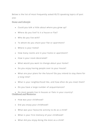 Below is the list of most frequently asked IELTS speaking topics of part
one:
Home and Lifestyle
• Could you talk a little about where you grew up?
• Where do you live? Is it a house or flat?
• Who do you live with?
• To whom do you share your flat or apartment?
• Where is your home?
• How many rooms are in your home or apartment?
• How is your room decorated?
• What would you want to change about your home?
• Do you enjoy having people over to your house?
• What are your plans for the futur e? Do you intend to stay there for
a long time?
• What is your neighborhood like, and how often do you meet them?
• Do you have a large number of acquaintances?
• Do most people live in houses or flats in your country?
Childhood and Memories
• How was your childhood?
• Did you enjoy your childhood?
• What was your favourite activity to do as a child?
• What is your first memory of your childhood?
• What did you enjoy doing the most as a child?
 