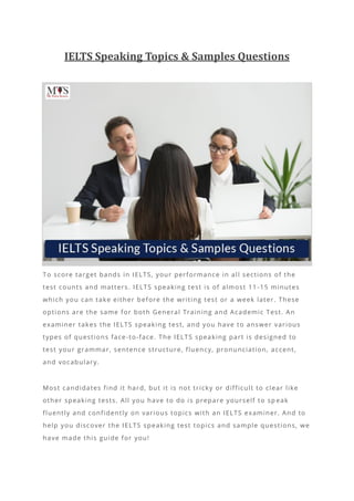 IELTS Speaking Topics & Samples Questions
To score target bands in IELTS, your performance in all sections of the
test counts and matters. IELTS speaking test is of almost 11 -15 minutes
which you can take either before the writing test or a week later. These
options are the same for both General Training and Academic Test. An
examiner takes the IELTS speaking test, and you have to answer various
types of questions face-to-face. The IELTS speaking part is designed to
test your grammar, sentence structure, fluency, pronunciation, accent,
and vocabulary.
Most candidates find it hard, but it is not tricky or difficult to clear like
other speaking tests. All you have to do is prepare yourself to sp eak
fluently and confidently on various topics with an IELTS examiner. And to
help you discover the IELTS speaking test topics and sample questions, we
have made this guide for you!
 