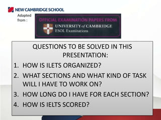 QUESTIONS TO BE SOLVED IN THIS
PRESENTATION:
1. HOW IS ILETS ORGANIZED?
2. WHAT SECTIONS AND WHAT KIND OF TASK
WILL I HAVE TO WORK ON?
3. HOW LONG DO I HAVE FOR EACH SECTION?
4. HOW IS IELTS SCORED?
Adapted
from :
 