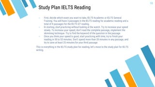 » First, decide which exam you want to take, IELTS Academic or IELTS General
Training. You will have 3 passages in the IELTS reading for academic reading and a
total of 4 passages for the IELTS GT reading.
» In starting, start practicing without looking at the watch. Try to increase your speed
slowly. To increase your speed, don’t read the complete passage, implement the
skimming technique. Try to find the keyword of the question in the passage.
» Once you think your speed is good, start practicing with time, try to finish your
reading in 50 to 55 minutes. Don’t spend more than 20 minutes in any passage, and
try to save at least 25 minutes for your third passage.
This is everything in the IELTS study plan for reading, let’s move to the study plan for IELTS
writing.
10
Study Plan IELTS Reading
 