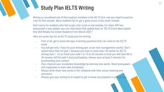 Writing is considered one of the toughest modules in the IELTS test, and you need to practice
a lot for this module. Most students fail to get a good score in this exam module.
Don’t worry for students who fail to get a fair score in one module, For them, IDP has
announced a new update, you can read about that update here on “IELTS Exam New Update
One Skill Retake For Indian Students From March 2023.”
Here are some tips for an IELTS study plan for writing:
» First of all, get to know the type of writing questions that can come to the IELTS
exam.
» You will get only 1 hour for your writing part, so do time management careful. Don’t
spend much time on task 1 because you have to write only 150 words for IELTS
writing task 1. Try to finish your task 1 in 15 to 20 minutes so that you will have 40 to
45 minutes left for task 2 and proofreading. Always save at least 5 minutes for
proofreading your content.
» Also, improve your vocabulary knowledge by learning new words. Read newspapers
and magazines to learn new vocabulary.
» Always write down new words in the notebook with their actual meaning and
synonyms.
» Always give your writing to an expert to get to know any loophole in your writing.
11
Study Plan IELTS Writing
 