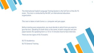 The International English Language Testing System is the full form of the IELTS
exam. This test is conducted by the IDP, an international education
organization.
This test is taken in both forms i.e. computer and pen-paper.
Before starting your preparation, you must decide in which form you want to
give the test. Speaking for both tests is the same, In both computer and pen-
paper based, the speaking test is a 10 to 15 minutes face-to-face interview.
There are two types of IELTS exams:
IELTS Academics
IELTS General Training
5
 