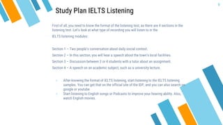 First of all, you need to know the format of the listening test, as there are 4 sections in the
listening test. Let’s look at what type of recording you will listen to in the
IELTS listening modules:
Section 1 – Two people’s conversation about daily social context.
Section 2 – In this section, you will hear a speech about the town’s local facilities.
Section 3 – Discussion between 3 or 4 students with a tutor about an assignment.
Section 4 – A speech on an academic subject, such as a university lecture.
» After knowing the format of IELTS listening, start listening to the IELTS listening
samples. You can get that on the official site of the IDP, and you can also search on
google or youtube.
» Start listening to English songs or Podcasts to improve your hearing ability. Also,
watch English movies.
9
Study Plan IELTS Listening
 
