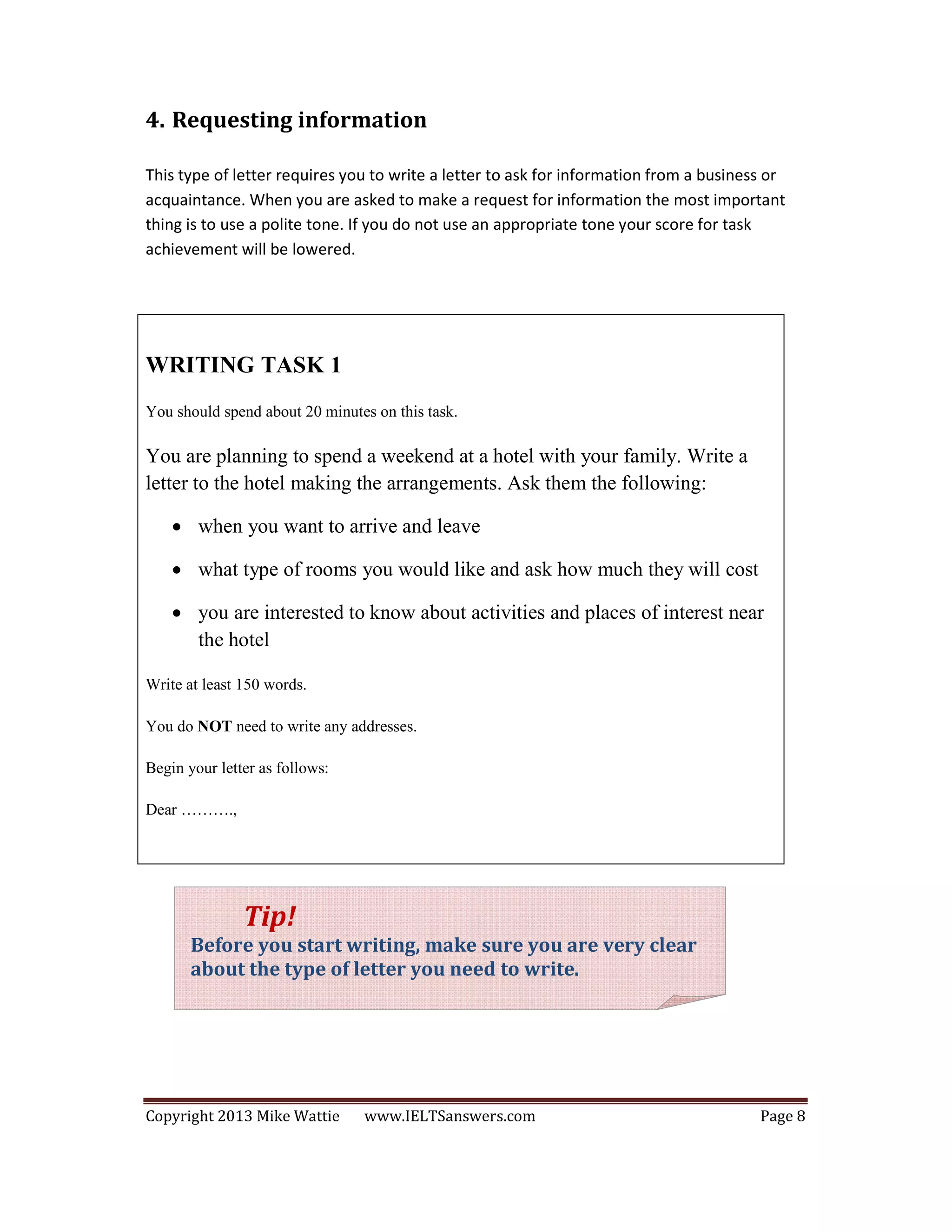 Copyright 2013 Mike Wattie www.IELTSanswers.com Page 8
4. Requesting information
This type of letter requires you to write a letter to ask for information from a business or
acquaintance. When you are asked to make a request for information the most important
thing is to use a polite tone. If you do not use an appropriate tone your score for task
achievement will be lowered.
WRITING TASK 1
You should spend about 20 minutes on this task.
You are planning to spend a weekend at a hotel with your family. Write a
letter to the hotel making the arrangements. Ask them the following:
• when you want to arrive and leave
• what type of rooms you would like and ask how much they will cost
• you are interested to know about activities and places of interest near
the hotel
Write at least 150 words.
You do NOT need to write any addresses.
Begin your letter as follows:
Dear ……….,
Tip!
Before you start writing, make sure you are very clear
about the type of letter you need to write.
 