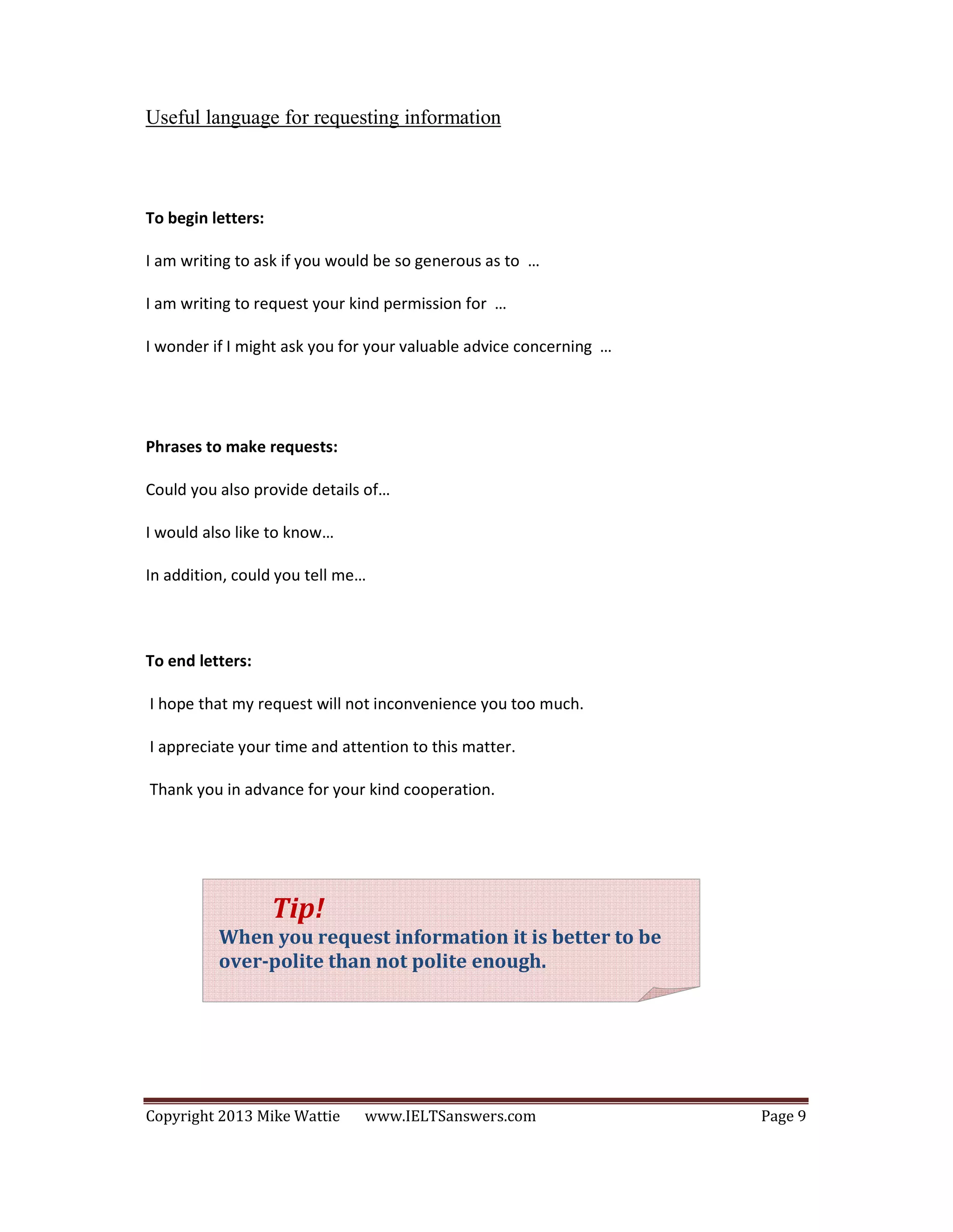 Copyright 2013 Mike Wattie www.IELTSanswers.com Page 9
Useful language for requesting information
To begin letters:
I am writing to ask if you would be so generous as to …
I am writing to request your kind permission for …
I wonder if I might ask you for your valuable advice concerning …
Phrases to make requests:
Could you also provide details of…
I would also like to know…
In addition, could you tell me…
To end letters:
I hope that my request will not inconvenience you too much.
I appreciate your time and attention to this matter.
Thank you in advance for your kind cooperation.
Tip!
When you request information it is better to be
over-polite than not polite enough.
 