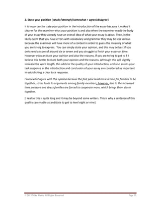 © 2013 Mike Wattie All Rights Reserved Page 13
2. State your position [totally/strongly/somewhat + agree/disagree]
it is important to state your position in the introduction of the essay because it makes it
clearer for the examiner what your position is and also when the examiner reads the body
of your essay they already have an overall idea of what your essay is about. Then, in the
likely event that you have errors with vocabulary and grammar they may be less serious
because the examiner will have more of a context in order to guess the meaning of what
you are trying to express. You can simply state your opinion, and this may be best if you
only need a score of around six or seven and you struggle to finish your essay on time.
However you can state your opinion and also the reasons. If you are trying to get to 8 I
believe it is better to state both your opinion and the reasons. Although this will slightly
increase the word length, this adds to the quality of your introduction, and also assists your
task response as the introduction and conclusion of your essay are considered as important
in establishing a clear task response.
I somewhat agree with this opinion because the fast pace leads to less time for families to be
together, stress leads to arguments among family members; however, due to the increased
time pressure and stress families are forced to cooperate more, which brings them closer
together.
[I realise this is quite long and it may be beyond some writers. This is why a sentence of this
quality can enable a candidate to get to level eight or nine]
 